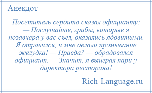 
    Посетитель сердито сказал официанту: — Послушайте, грибы, которые я позавчера у вас съел, оказались ядовитыми. Я отравился, и мне делали промывание желудка! — Правда? — обрадовался официант. — Значит, я выиграл пари у директора ресторана!