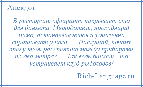 
    В ресторане официант накрывает сто для банкета. Метрдотель, проходящий мимо, останавливается и удивленно спрашивает у него. — Послушай, почему это у тебя расстояние между приборами по два метра? — Так ведь банкет—то устраивает клуб рыболовов!