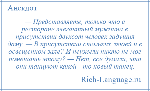 
    — Представляете, только что в ресторане элегантный мужчина в присутствии двухсот человек задушил даму. — В присутствии стольких людей и в освещенном зале? И неужели никто не мог помешать этому? — Нет, все думали, что они танцуют какой—то новый танец.