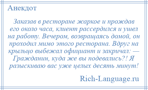 
    Заказав в ресторане жаркое и прождав его около часа, клиент рассердился и ушел на работу. Вечером, возвращаясь домой, он проходил мимо этого ресторана. Вдруг на крыльцо выбежал официант и закричал: — Гражданин, куда же вы подевались?! Я разыскиваю вас уже целых десять минут!