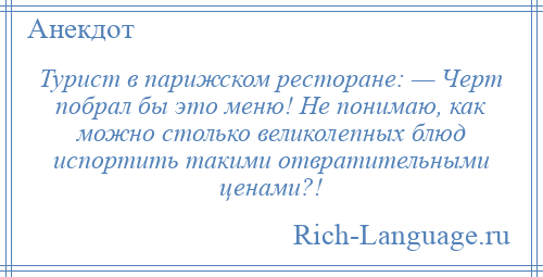 
    Турист в парижском ресторане: — Черт побрал бы это меню! Не понимаю, как можно столько великолепных блюд испортить такими отвратительными ценами?!