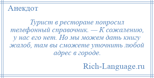 
    Турист в ресторане попросил телефонный справочник. — К сожалению, у нас его нет. Но мы можем дать книгу жалоб, там вы сможете уточнить любой адрес в городе.