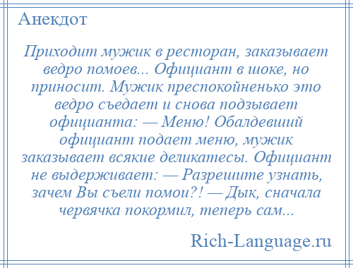 
    Приходит мужик в ресторан, заказывает ведро помоев... Официант в шоке, но приносит. Мужик преспокойненько это ведро съедает и снова подзывает официанта: — Меню! Обалдевший официант подает меню, мужик заказывает всякие деликатесы. Официант не выдерживает: — Разрешите узнать, зачем Вы съели помои?! — Дык, сначала червячка покормил, теперь сам...