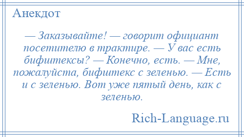 
    — Заказывайте! — говорит официант посетителю в трактире. — У вас есть бифштексы? — Конечно, есть. — Мне, пожалуйста, бифштекс с зеленью. — Есть и с зеленью. Вот уже пятый день, как с зеленью.