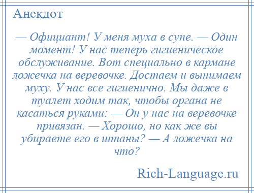 
    — Официант! У меня муха в супе. — Один момент! У нас теперь гигиеническое обслуживание. Вот специально в кармане ложечка на веревочке. Достаем и вынимаем муху. У нас все гигиенично. Мы даже в туалет ходим так, чтобы органа не касаться руками: — Он у нас на веревочке привязан. — Хорошо, но как же вы убираете его в штаны? — А ложечка на что?