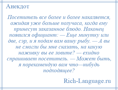 
    Посетитель все более и более накаляется, ожидая уже больше получаса, когда ему принесут заказанное блюдо. Наконец появился официант: — Еще минутку или две, сэр, и я подам вам вашу рыбу. — А вы не смогли бы мне сказать, на какую наживку вы ее ловите? — ехидно спрашивает посетитель. — Может быть, я порекомендую вам что—нибудь подходящее?