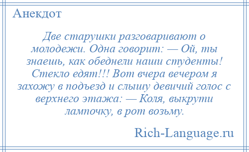 
    Две старушки разговаривают о молодежи. Одна говорит: — Ой, ты знаешь, как обеднели наши студенты! Стекло едят!!! Вот вчера вечером я захожу в подъезд и слышу девичий голос с верхнего этажа: — Коля, выкрути лампочку, в рот возьму.