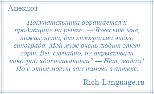 
    Покупательница обращается к продавщице на рынке: — Взвесьте мне, пожалуйста, два килограмма этого винограда. Мой муж очень любит этот сорт. Вы, случайно, не опрыскивали виноград ядохимикатами? — Нет, мадам! Но с этим могут вам помочь в аптеке.