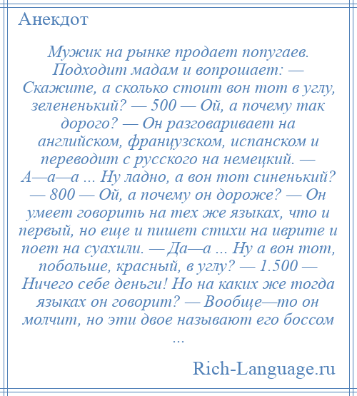 
    Мужик на рынке продает попугаев. Подходит мадам и вопрошает: — Скажите, а сколько стоит вон тот в углу, зелененький? — 500 — Ой, а почему так дорого? — Он разговаривает на английском, французском, испанском и переводит с русского на немецкий. — А—а—а ... Ну ладно, а вон тот синенький? — 800 — Ой, а почему он дороже? — Он умеет говорить на тех же языках, что и первый, но еще и пишет стихи на иврите и поет на суахили. — Да—а ... Ну а вон тот, побольше, красный, в углу? — 1.500 — Ничего себе деньги! Но на каких же тогда языках он говорит? — Вообще—то он молчит, но эти двое называют его боссом ...