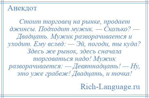 
    Стоит торговец на рынке, продает джинсы. Подходит мужик. — Сколько? — Двадцать. Мужик разворачивается и уходит. Ему вслед: — Эй, погоди, ты куда? Здесь же рынок, здесь сначала торговаться надо! Мужик разворачивается: — Девятнадцать! — Ну, это уже грабеж! Двадцать, и точка!