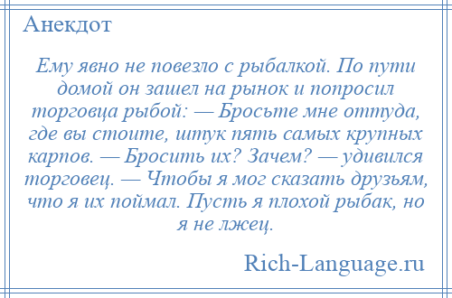 
    Ему явно не повезло с рыбалкой. По пути домой он зашел на рынок и попросил торговца рыбой: — Бросьте мне оттуда, где вы стоите, штук пять самых крупных карпов. — Бросить их? Зачем? — удивился торговец. — Чтобы я мог сказать друзьям, что я их поймал. Пусть я плохой рыбак, но я не лжец.