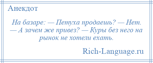 
    На базаре: — Петуха продаешь? — Нет. — А зачем же привез? — Куры без него на рынок не хотели ехать.