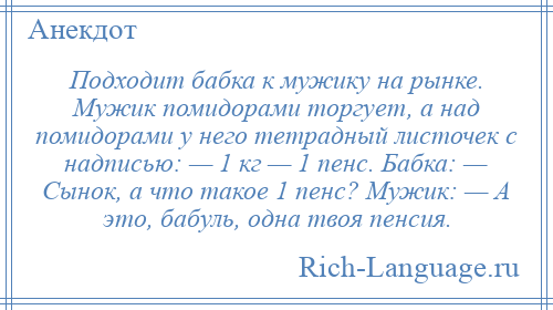 
    Подходит бабка к мужику на рынке. Мужик помидорами торгует, а над помидорами у него тетрадный листочек с надписью: — 1 кг — 1 пенс. Бабка: — Сынок, а что такое 1 пенс? Мужик: — А это, бабуль, одна твоя пенсия.