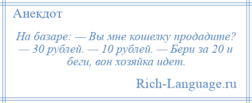 
    На базаре: — Вы мне кошелку продадите? — 30 рублей. — 10 рублей. — Бери за 20 и беги, вон хозяйка идет.