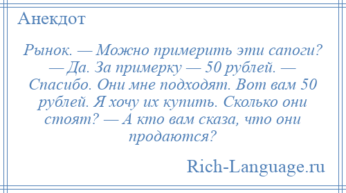 
    Рынок. — Можно примерить эти сапоги? — Да. За примерку — 50 рублей. — Спасибо. Они мне подходят. Вот вам 50 рублей. Я хочу их купить. Сколько они стоят? — А кто вам сказа, что они продаются?