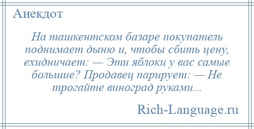 
    На ташкентском базаре покупатель поднимает дыню и, чтобы сбить цену, ехидничает: — Эти яблоки у вас самые большие? Продавец парирует: — Не трогайте виноград руками...