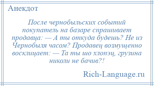 
    После чернобыльских событий покупатель на базаре спрашивает продавца: — А ты откуда будешь? Не из Чернобыля часом? Продавец возмущенно восклицает: — Та ты шо хлопэц, грузина николи не бачив?!