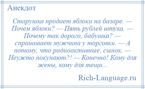 
    Старушка продает яблоки на базаре. — Почем яблоки? — Пять рублей штука. — Почему так дорого, бабушка? — спрашивает мужчина у торговки. — А потому, что радиоактивные, сынок. — Неужто покупают?! — Конечно! Кому для жены, кому для тещи...