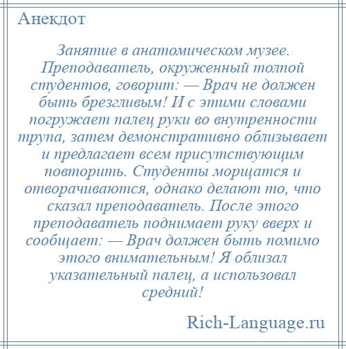 
    Занятие в анатомическом музее. Преподаватель, окруженный толпой студентов, говорит: — Врач не должен быть брезгливым! И с этими словами погружает палец руки во внутренности трупа, затем демонстративно облизывает и предлагает всем присутствующим повторить. Студенты морщатся и отворачиваются, однако делают то, что сказал преподаватель. После этого преподаватель поднимает руку вверх и сообщает: — Врач должен быть помимо этого внимательным! Я облизал указательный палец, а использовал средний!