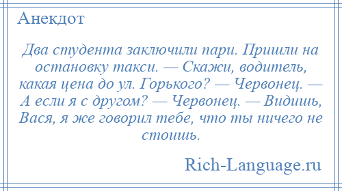 
    Два студента заключили пари. Пришли на остановку такси. — Скажи, водитель, какая цена до ул. Горького? — Червонец. — А если я с другом? — Червонец. — Видишь, Вася, я же говорил тебе, что ты ничего не стоишь.