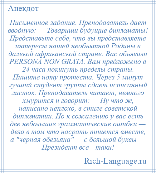 
    Письменное задание. Преподаватель дает вводную: — Товарищи будущие дипломаты! Представьте себе, что вы представляете интересы нашей необъятной Родины в далекой африканской стране. Вас объявили PERSONA NON GRATA. Вам предложено в 24 часа покинуть пределы страны. Пишите ноту протеста. Через 5 минут лучший студент группы сдает исписанный листок. Преподаватель читает, немного хмурится и говорит: — Ну что ж, написано неплохо, в стиле советской дипломатии. Но к сожалению у вас есть две небольшие грамматические ошибки — дело в том что насрать пишется вместе, а черная обезьяна — с большой буквы — Президент все—таки!