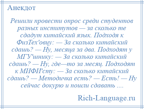 
    Решили провести опрос среди студентов разных институтов — за сколько те сдадут китайский язык. Подходя к ФизТех'овцу: — За сколько китайский сдашь? — Ну, месяца за два. Подходят у МГУ'шнику: — За сколько китайский сдашь? — Ну, где—то за месяц. Подходят к МИФИ'сту: — За сколько китайский сдашь? — Методичка есть? — Есть! — Ну сейчас докурю и пошли сдавать ....