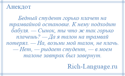 
    Бедный студент горько плачет на трамвайной остановке. К нему подходит бабуля. — Сынок, ты что ж так горько плачешь? — Да я талон на трамвай потерял. — На, возьми мой талон, не плачь. — Нет, — рыдает студент, — в моем талоне завтрак был завернут.
