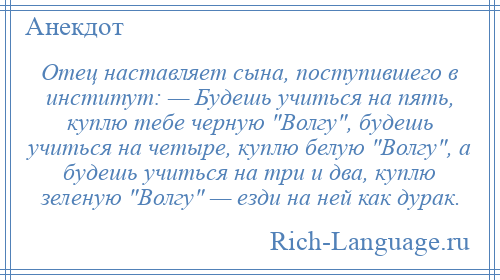 
    Отец наставляет сына, поступившего в институт: — Будешь учиться на пять, куплю тебе черную Волгу , будешь учиться на четыре, куплю белую Волгу , а будешь учиться на три и два, куплю зеленую Волгу — езди на ней как дурак.