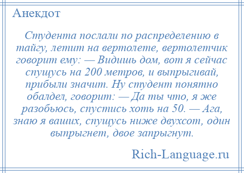 
    Студента послали по распределению в тайгу, летит на вертолете, вертолетчик говорит ему: — Видишь дом, вот я сейчас спущусь на 200 метров, и выпрыгивай, прибыли значит. Ну студент понятно обалдел, говорит: — Да ты что, я же разобьюсь, спустись хоть на 50. — Ага, знаю я ваших, спущусь ниже двухсот, один выпрыгнет, двое запрыгнут.