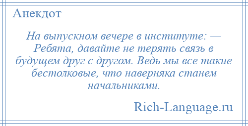 
    На выпускном вечере в институте: — Ребята, давайте не терять связь в будущем друг с другом. Ведь мы все такие бестолковые, что наверняка станем начальниками.