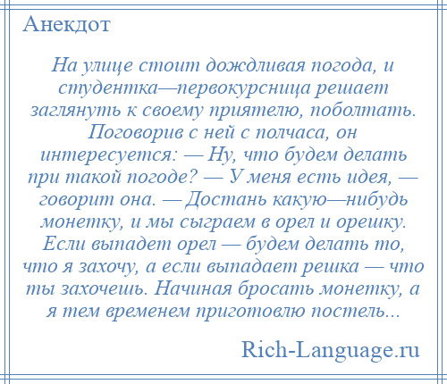 
    На улице стоит дождливая погода, и студентка—первокурсница решает заглянуть к своему приятелю, поболтать. Поговорив с ней с полчаса, он интересуется: — Ну, что будем делать при такой погоде? — У меня есть идея, — говорит она. — Достань какую—нибудь монетку, и мы сыграем в орел и орешку. Если выпадет орел — будем делать то, что я захочу, а если выпадает решка — что ты захочешь. Начиная бросать монетку, а я тем временем приготовлю постель...