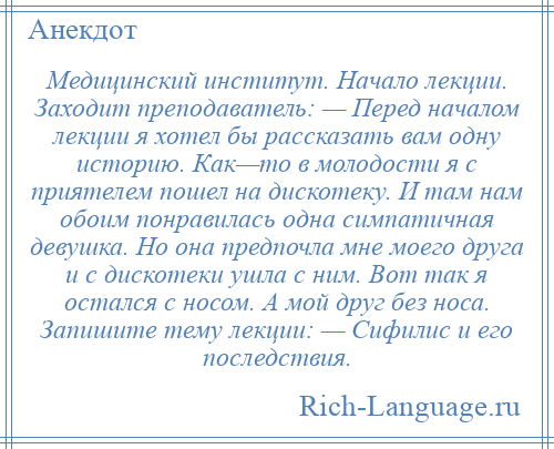 
    Медицинский институт. Начало лекции. Заходит преподаватель: — Перед началом лекции я хотел бы рассказать вам одну историю. Как—то в молодости я с приятелем пошел на дискотеку. И там нам обоим понравилась одна симпатичная девушка. Но она предпочла мне моего друга и с дискотеки ушла с ним. Вот так я остался с носом. А мой друг без носа. Запишите тему лекции: — Сифилис и его последствия.