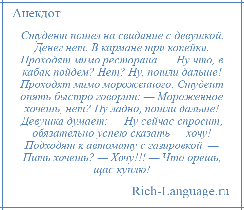 
    Студент пошел на свидание с девушкой. Денег нет. В кармане три копейки. Проходят мимо ресторана. — Ну что, в кабак пойдем? Нет? Ну, пошли дальше! Проходят мимо мороженного. Студент опять быстро говорит: — Мороженное хочешь, нет? Ну ладно, пошли дальше! Девушка думает: — Ну сейчас спросит, обязательно успею сказать — хочу! Подходят к автомату с газировкой. — Пить хочешь? — Хочу!!! — Что орешь, щас куплю!