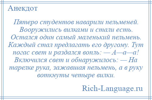 
    Пятеро студентов наварили пельменей. Вооружились вилками и стали есть. Остался один самый маленький пельмень. Каждый стал предлагать его другому. Тут погас свет и раздался вопль: — А—а—а! Включился свет и обнаружилось: — На тарелке рука, зажавшая пельмень, а в руку воткнуты четыре вилки.