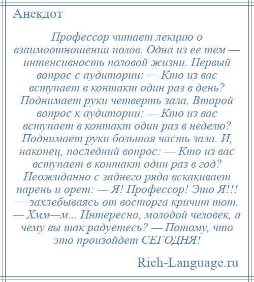 
    Профессор читает лекцию о взаимоотношении полов. Одна из ее тем — интенсивность половой жизни. Первый вопрос с аудитории: — Кто из вас вступает в контакт один раз в день? Поднимает руки четверть зала. Второй вопрос к аудитории: — Кто из вас вступает в контакт один раз в неделю? Поднимает руки большая часть зала. И, наконец, последний вопрос: — Кто из вас вступает в контакт один раз в год? Неожиданно с заднего ряда вскакивает парень и орет: — Я! Профессор! Это Я!!! — захлебываясь от восторга кричит тот. — Хмм—м... Интересно, молодой человек, а чему вы так радуетесь? — Потому, что это произойдет СЕГОДНЯ!