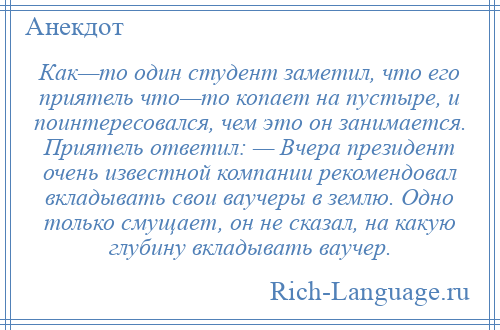 
    Как—то один студент заметил, что его приятель что—то копает на пустыре, и поинтересовался, чем это он занимается. Приятель ответил: — Вчера президент очень известной компании рекомендовал вкладывать свои ваучеры в землю. Одно только смущает, он не сказал, на какую глубину вкладывать ваучер.