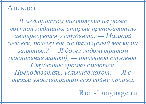 
    В медицинском институте на уроке военной медицины старый преподаватель интересуется у студента: — Молодой человек, почему вас не было целый месяц на занятиях? — Я болел эндометритом (воспаление матки), — отвечает студент. Студенты громко смеются. Преподаватель, услышав хохот: — Я с твоим эндометритом всю войну прошел.
