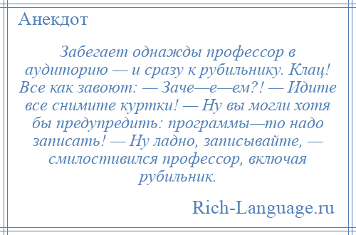 
    Забегает однажды профессор в аудиторию — и сразу к рубильнику. Клац! Все как завоют: — Заче—е—ем?! — Идите все снимите куртки! — Ну вы могли хотя бы предупредить: программы—то надо записать! — Ну ладно, записывайте, — смилостивился профессор, включая рубильник.