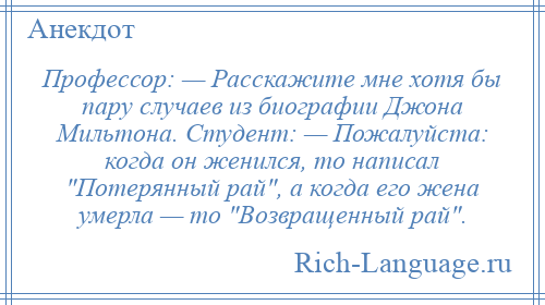 
    Профессор: — Расскажите мне хотя бы пару случаев из биографии Джона Мильтона. Студент: — Пожалуйста: когда он женился, то написал Потерянный рай , а когда его жена умерла — то Возвращенный рай .