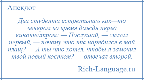 
    Два студента встретились как—то вечером во время дождя перед кинотеатром: — Послушай, — сказал первый, — почему это ты нарядился в мой плащ? — А ты что хотел, чтобы я замочил твой новый костюм? — отвечал второй.