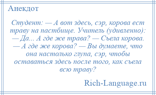 
    Студент: — А вот здесь, сэр, корова ест траву на пастбище. Учитель (удивленно): — Да... А где же трава? — Съела корова. — А где же корова? — Вы думаете, что она настолько глупа, сэр, чтобы оставаться здесь после того, как съела всю траву?