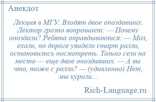 
    Лекция в МГУ. Входят двое опоздавших. Лектор грозно вопрошает: — Почему опоздали? Ребята оправдываются: — Мол, ехали, по дороге увидели старт ралли, остановились посмотреть. Только сели на место — еще двое опоздавших. — А вы что, тоже с ралли? — (удивленно) Нет, мы курили...