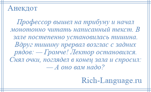 
    Профессор вышел на трибуну и начал монотонно читать написанный текст. В зале постепенно установилась тишина. Вдруг тишину прервал возглас с задних рядов: — Громче! Лектор остановился. Снял очки, поглядел в конец зала и спросил: — А оно вам надо?