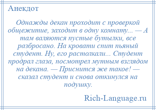 
    Однажды декан проходит с проверкой общежитие, заходит в одну комнату... — А там валяются пустые бутылки, все разбросано. На кровати спит пьяный студент. Ну, его растолкали... Студент продрал глаза, посмотрел мутным взглядом на декана. — Приснится же такое! — сказал студент и снова откинулся на подушку.