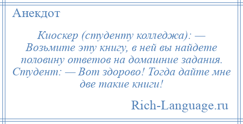 
    Киоскер (студенту колледжа): — Возьмите эту книгу, в ней вы найдете половину ответов на домашние задания. Студент: — Вот здорово! Тогда дайте мне две такие книги!