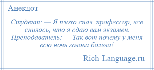 
    Студент: — Я плохо спал, профессор, все снилось, что я сдаю вам экзамен. Преподаватель: — Так вот почему у меня всю ночь голова болела!