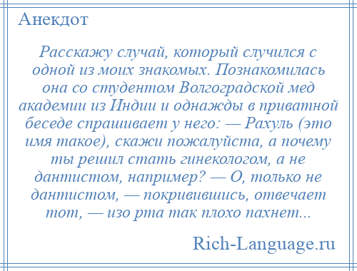 
    Расскажу случай, который случился с одной из моих знакомых. Познакомилась она со студентом Волгоградской мед академии из Индии и однажды в приватной беседе спрашивает у него: — Рахуль (это имя такое), скажи пожалуйста, а почему ты решил стать гинекологом, а не дантистом, например? — О, только не дантистом, — покривившись, отвечает тот, — изо рта так плохо пахнет...