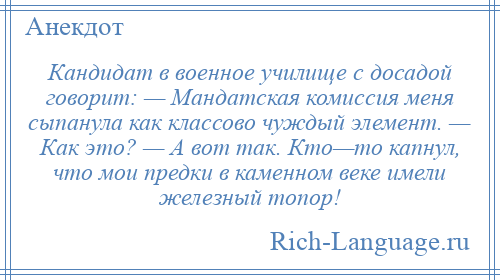 
    Кандидат в военное училище с досадой говорит: — Мандатская комиссия меня сыпанула как классово чуждый элемент. — Как это? — А вот так. Кто—то капнул, что мои предки в каменном веке имели железный топор!