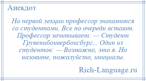 
    На первой лекции профессор знакомится со студентами. Все по очереди встают. Профессор зачитывает: — Студент Грувенибоивербоксбург... Один из студентов: — Возможно, это я. Но назовите, пожалуйста, инициалы.
