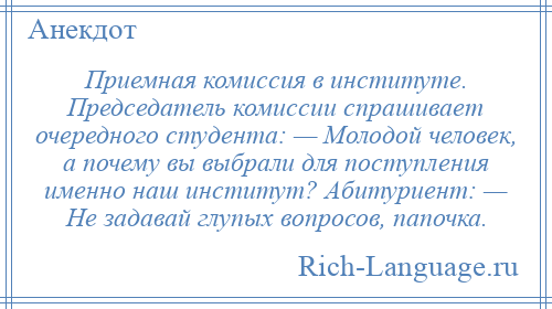 
    Приемная комиссия в институте. Председатель комиссии спрашивает очередного студента: — Молодой человек, а почему вы выбрали для поступления именно наш институт? Абитуриент: — Не задавай глупых вопросов, папочка.